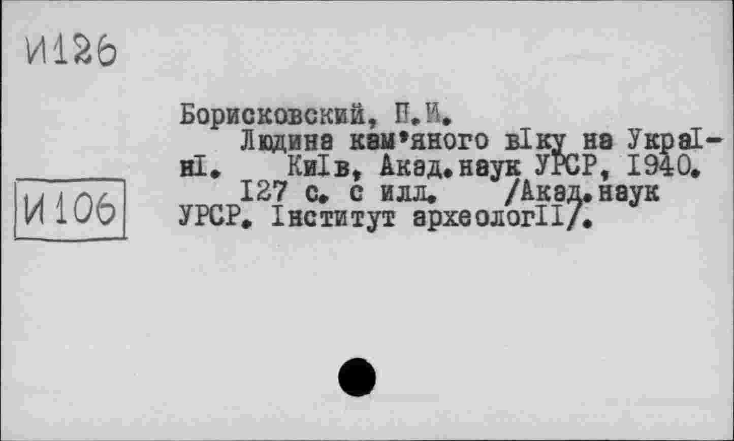 ﻿И126
И106
Борисковский, В. И.
Ледина кам»яного віку на Україні» Київ, Акад»неук УЇСР, 1940.
127 с. с илл» /Акад, наук
У PCP. Інститут археології/.